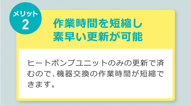 メリット2：作業時間を短縮し素早い更新が可能。ヒートポンプユニットのみの更新で済むので、機器交換の作業時間が短縮できます。